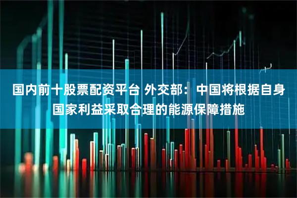 国内前十股票配资平台 外交部：中国将根据自身国家利益采取合理的能源保障措施