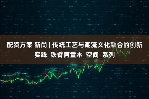 配资方案 新尚 | 传统工艺与潮流文化融合的创新实践_铁臂阿童木_空间_系列