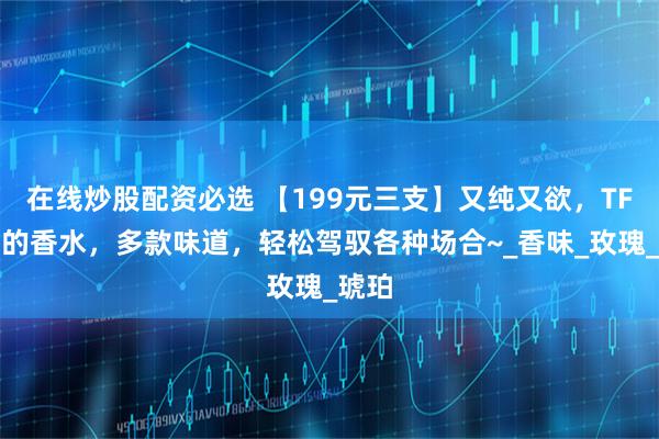 在线炒股配资必选 【199元三支】又纯又欲，TF必买的香水，多款味道，轻松驾驭各种场合~_香味_玫瑰_琥珀