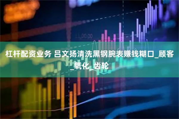 杠杆配资业务 吕文扬清洗黑钢腕表赚钱糊口_顾客_氧化_齿轮