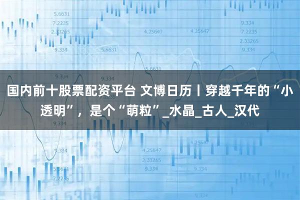 国内前十股票配资平台 文博日历丨穿越千年的“小透明”，是个“萌粒”_水晶_古人_汉代