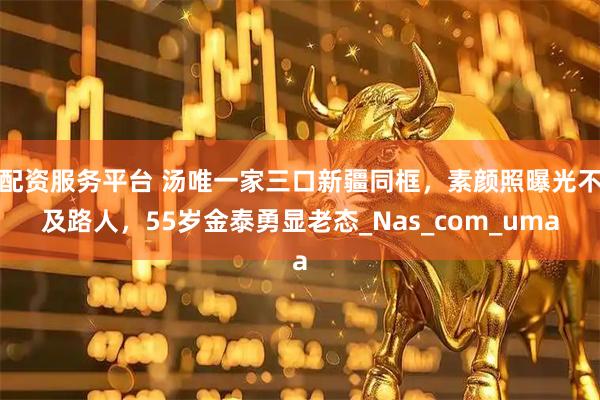 配资服务平台 汤唯一家三口新疆同框，素颜照曝光不及路人，55岁金泰勇显老态_Nas_com_uma