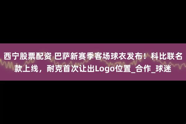 西宁股票配资 巴萨新赛季客场球衣发布！科比联名款上线，耐克首次让出Logo位置_合作_球迷