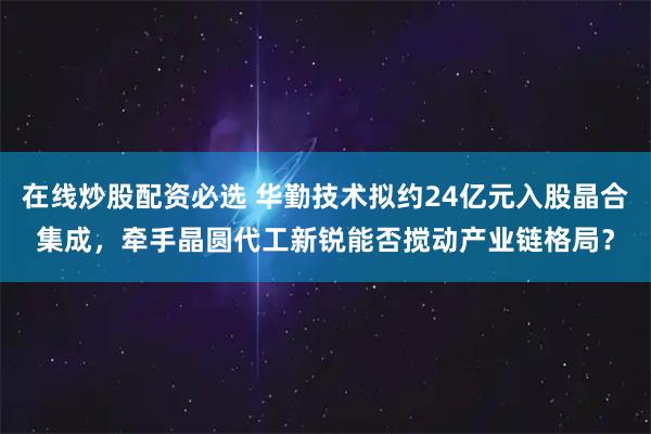 在线炒股配资必选 华勤技术拟约24亿元入股晶合集成，牵手晶圆代工新锐能否搅动产业链格局？