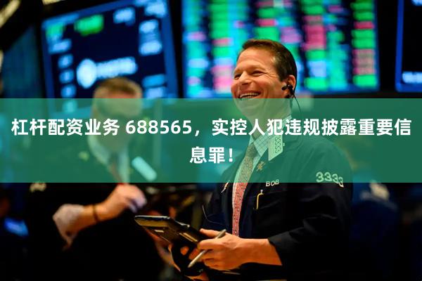 杠杆配资业务 688565，实控人犯违规披露重要信息罪！