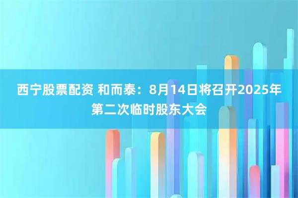 西宁股票配资 和而泰：8月14日将召开2025年第二次临时股东大会