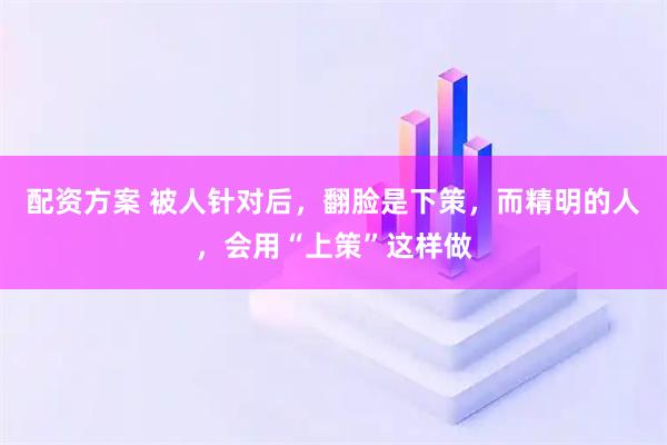 配资方案 被人针对后，翻脸是下策，而精明的人，会用“上策”这样做