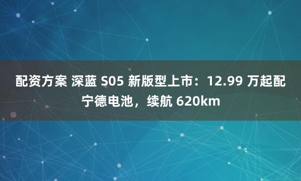 配资方案 深蓝 S05 新版型上市：12.99 万起配宁德电池，续航 620km