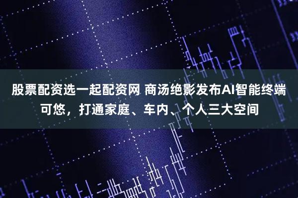 股票配资选一起配资网 商汤绝影发布AI智能终端可悠,打通家庭、车内、个人三大空间