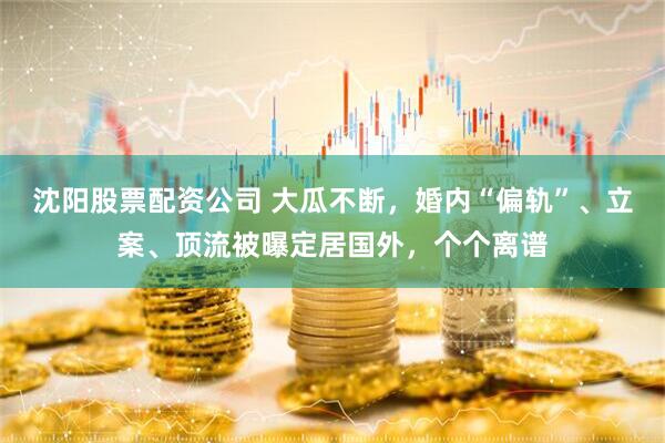 沈阳股票配资公司 大瓜不断，婚内“偏轨”、立案、顶流被曝定居国外，个个离谱