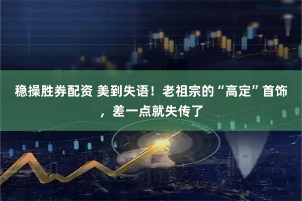 稳操胜券配资 美到失语！老祖宗的“高定”首饰，差一点就失传了