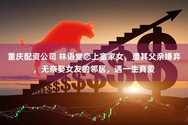 重庆配资公司 林语堂恋上富家女，遭其父亲嫌弃，无奈娶女友的邻居，遇一生真爱